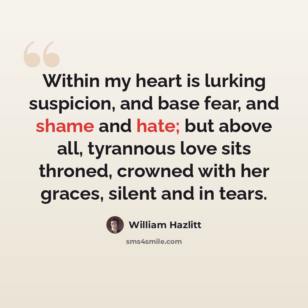 “Within my heart is lurking suspicion, and base fear, and shame and hate; but above all, tyrannous love sits throned, crowned with her graces, silent and in tears.” quote by William Hazlitt
