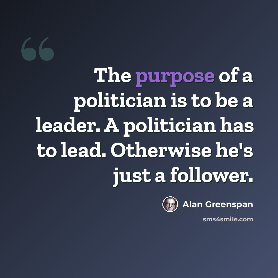 “The purpose of a politician is to be a leader. A politician has to lead. Otherwise he's just a follower.” quote by Alan Greenspan