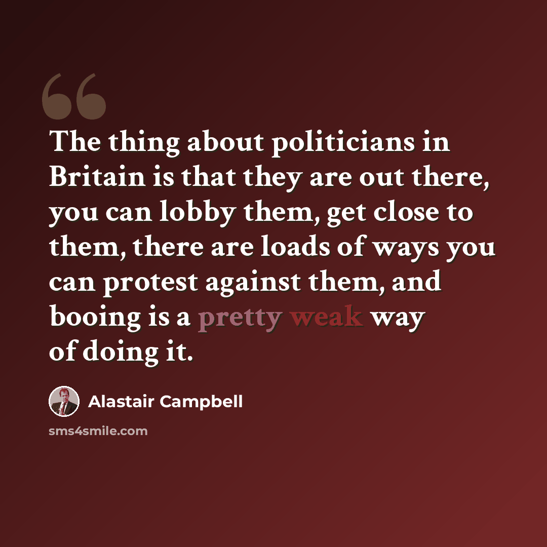 “The thing about politicians in Britain is that they are out there, you can lobby them, get close to them, there are loads of ways you can protest against them, and booing is a pretty weak way of doing it.” quote by Alastair Campbell