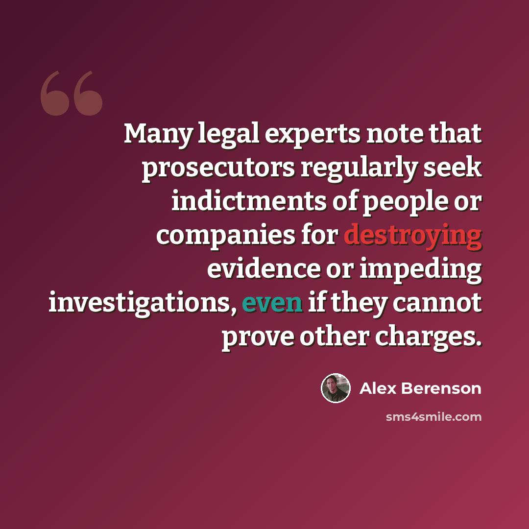 “Many legal experts note that prosecutors regularly seek indictments of people or companies for destroying evidence or impeding investigations, even if they cannot prove other charges.” quote by Alex Berenson