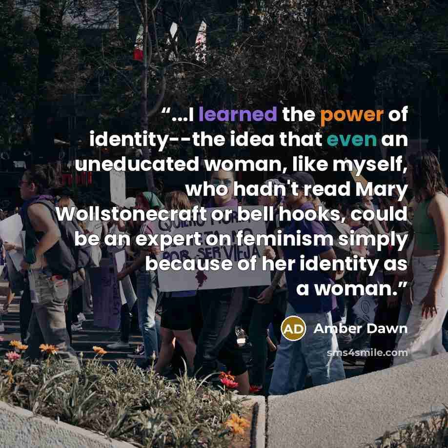 “...I learned the power of identity--the idea that even an uneducated woman, like myself, who hadn't read Mary Wollstonecraft or bell hooks, could be an expert on feminism simply because of her identity as a woman.” quote by Amber Dawn