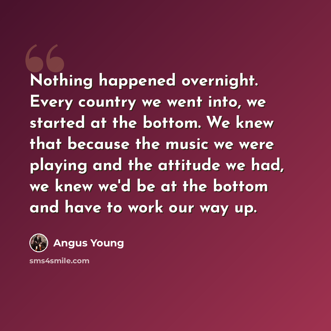 “Nothing happened overnight. Every country we went into, we started at the bottom. We knew that because the music we were playing and the attitude we had, we knew we'd be at the bottom and have to work our way up.” quote by Angus Young
