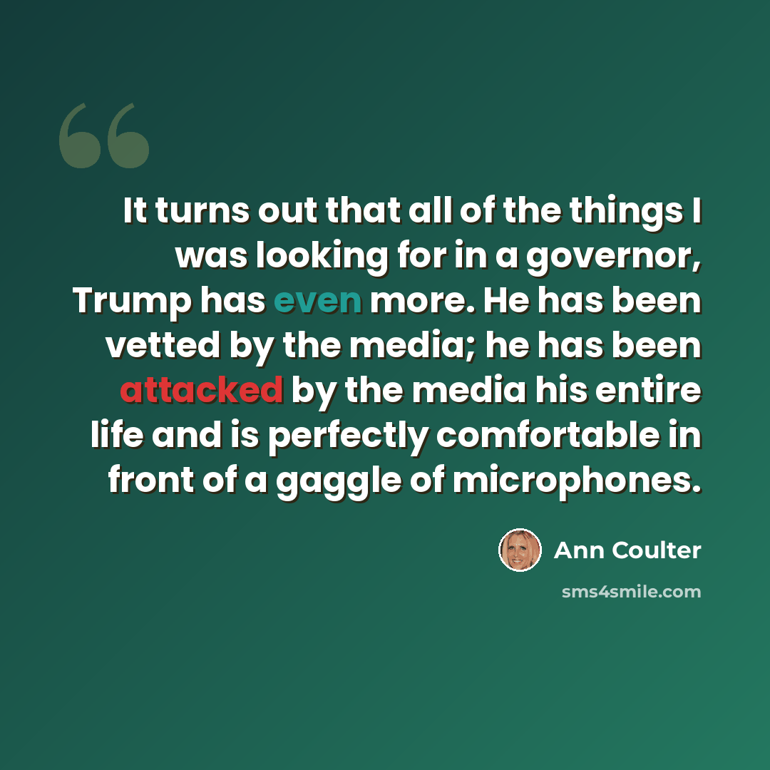 “It turns out that all of the things I was looking for in a governor, Trump has even more. He has been vetted by the media; he has been attacked by the media his entire life and is perfectly comfortable in front of a gaggle of microphones.” quote by Ann Coulter