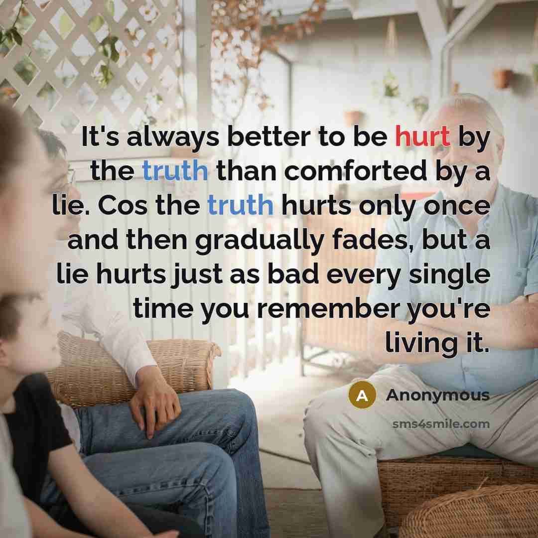 “It's always better to be hurt by the truth than comforted by a lie. Cos the truth hurts only once and then gradually fades, but a lie hurts just as bad every single time you remember you're living it.” quote by Anonymous