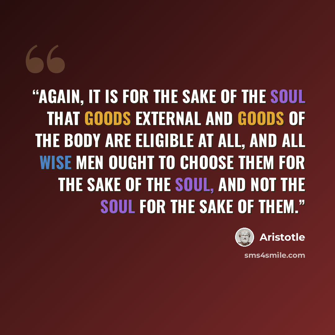 “Again, it is for the sake of the soul that goods external and goods of the body are eligible at all, and all wise men ought to choose them for the sake of the soul, and not the soul for the sake of them.” quote by Aristotle