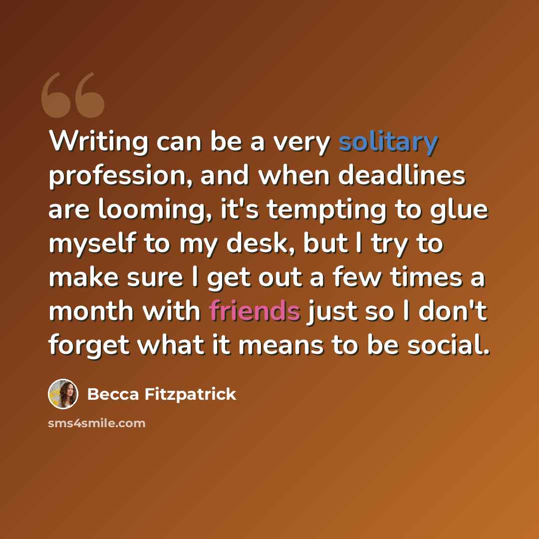 “Writing can be a very solitary profession, and when deadlines are looming, it's tempting to glue myself to my desk, but I try to make sure I get out a few times a month with friends just so I don't forget what it means to be social.” quote by Becca Fitzpatrick