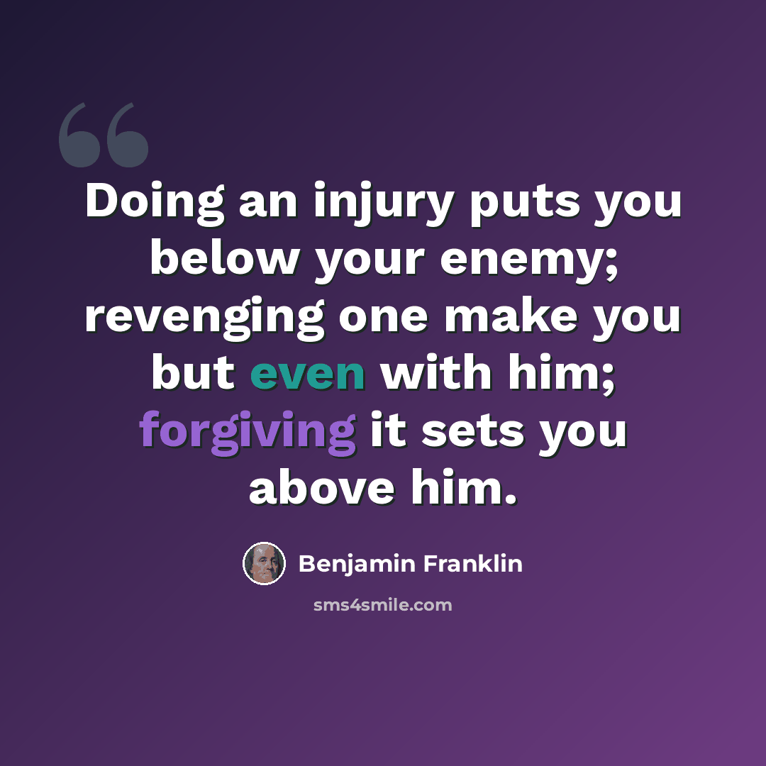“Doing an injury puts you below your enemy; revenging one make you but even with him; forgiving it sets you above him.” quote by Benjamin Franklin