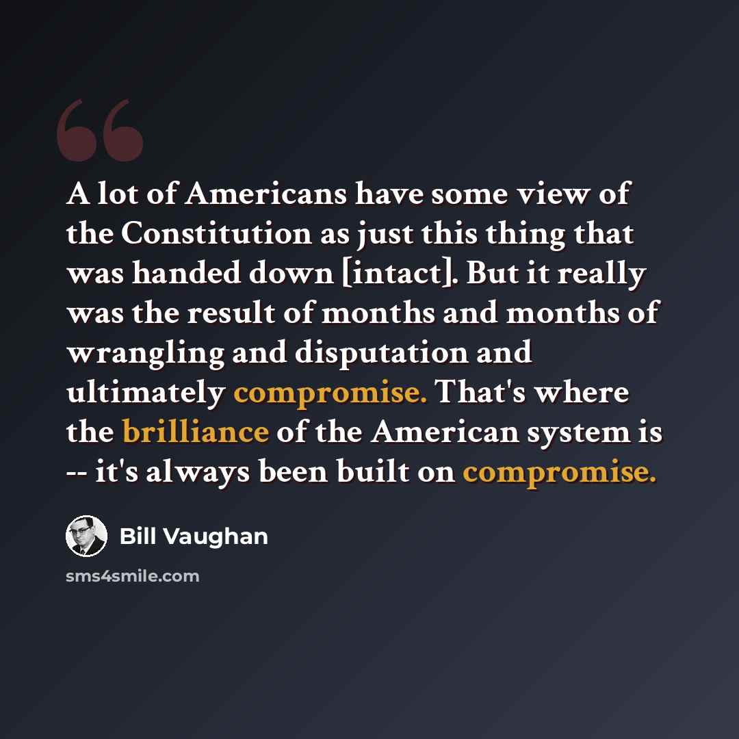 “A lot of Americans have some view of the Constitution as just this thing that was handed down [intact]. But it really was the result of months and months of wrangling and disputation and ultimately compromise. That's where the brilliance of the American system is -- it's always been built on…” quote by Bill Vaughan