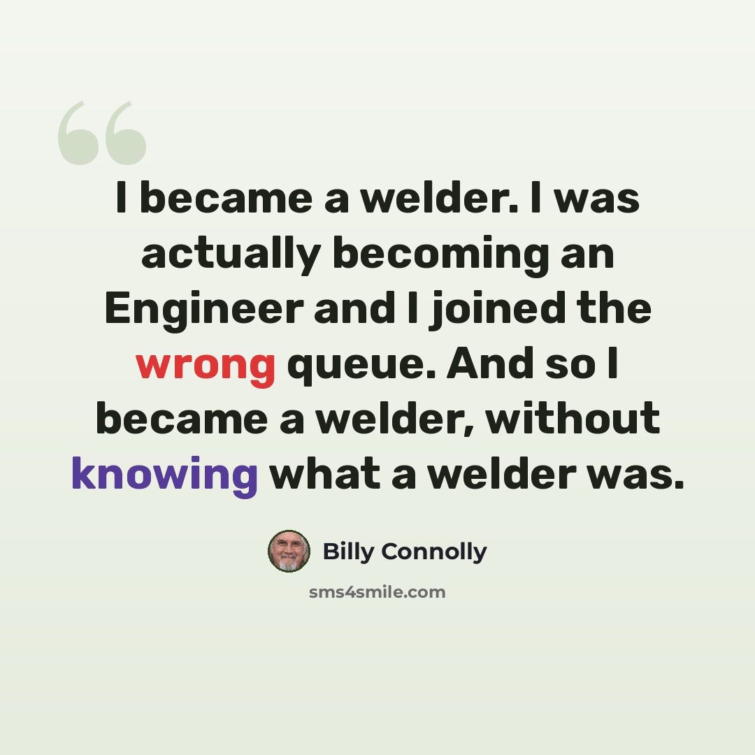 “I became a welder. I was actually becoming an Engineer and I joined the wrong queue. And so I became a welder, without knowing what a welder was.” quote by Billy Connolly