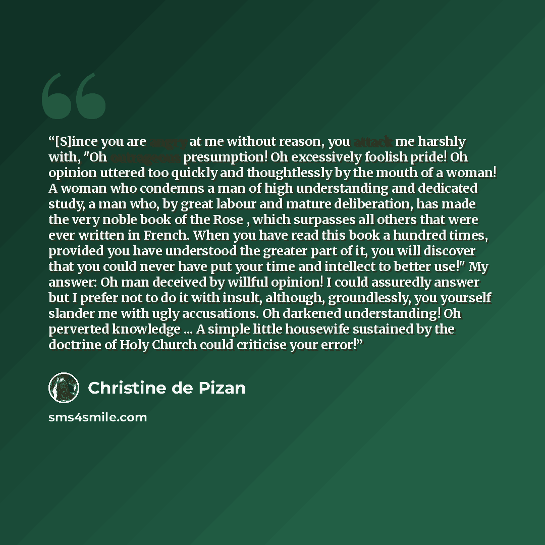 “[S]ince you are angry at me without reason, you attack me harshly with, "Oh outrageous presumption! Oh excessively foolish pride! Oh opinion uttered too quickly and thoughtlessly by the mouth of a woman! A woman who condemns a man of high understanding and dedicated study, a man who, by great…” quote by Christine de Pizan