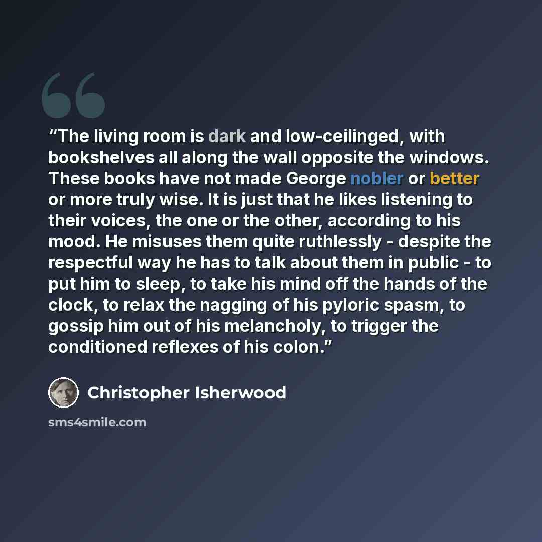 “The living room is dark and low-ceilinged, with bookshelves all along the wall opposite the windows. These books have not made George nobler or better or more truly wise. It is just that he likes listening to their voices, the one or the other, according to his mood. He misuses them quite…” quote by Christopher Isherwood