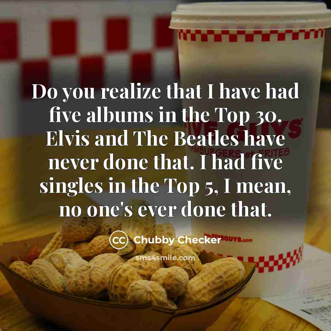 “Do you realize that I have had five albums in the Top 30. Elvis and The Beatles have never done that. I had five singles in the Top 5, I mean, no one's ever done that.” quote by Chubby Checker