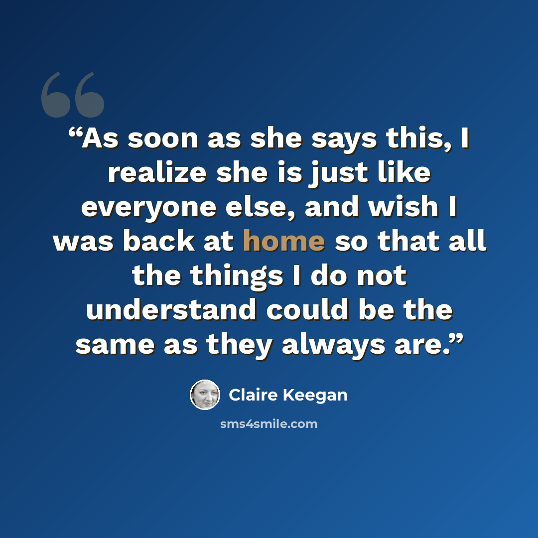 “As soon as she says this, I realize she is just like everyone else, and wish I was back at home so that all the things I do not understand could be the same as they always are.” quote by Claire Keegan