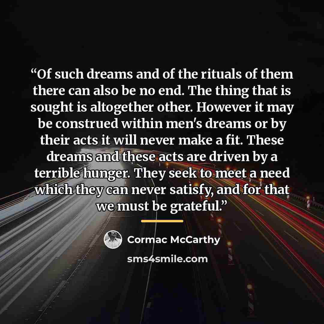“Of such dreams and of the rituals of them there can also be no end. The thing that is sought is altogether other. However it may be construed within men's dreams or by their acts it will never make a fit. These dreams and these acts are driven by a terrible hunger. They seek to meet a need which…” quote by Cormac McCarthy