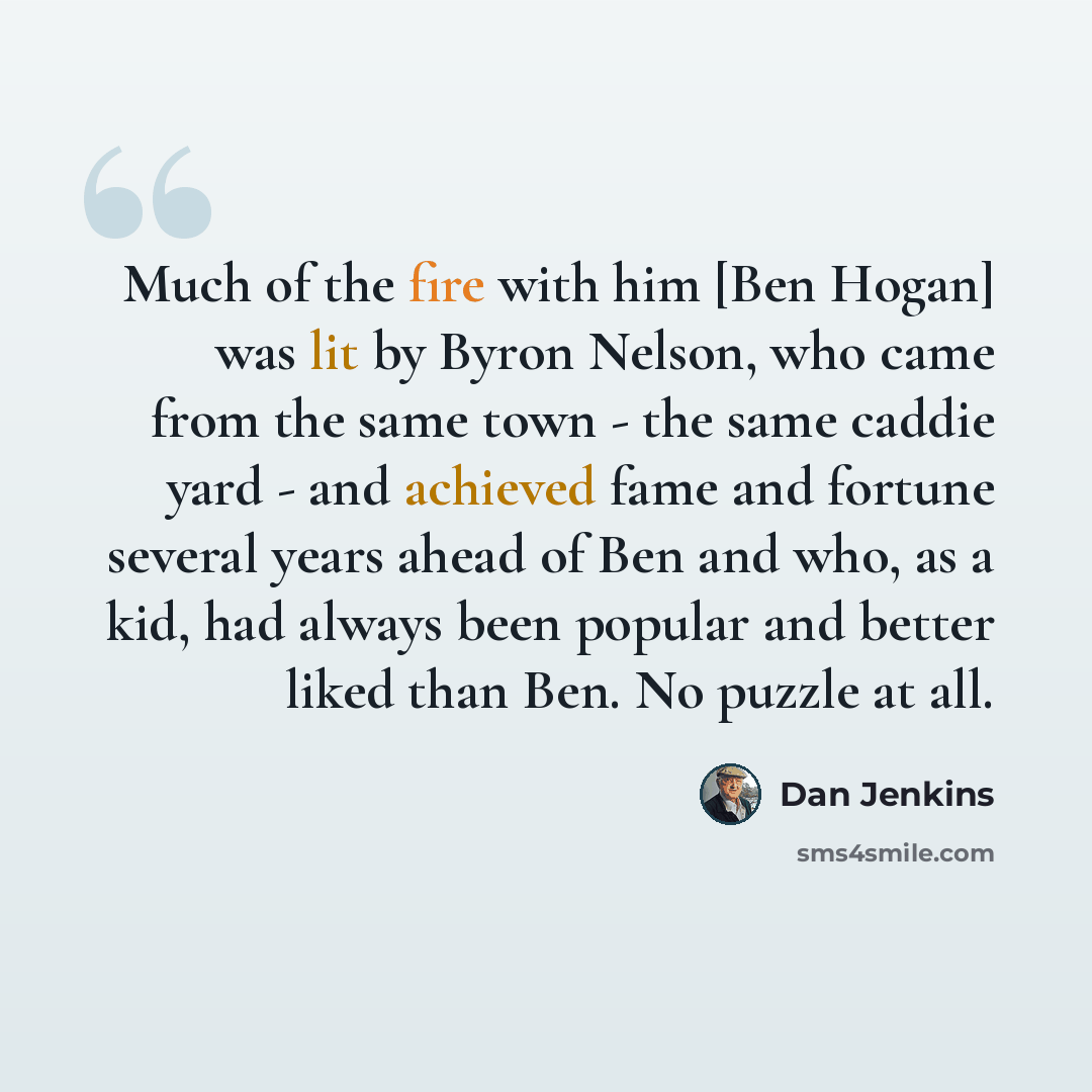 “Much of the fire with him [Ben Hogan] was lit by Byron Nelson, who came from the same town - the same caddie yard - and achieved fame and fortune several years ahead of Ben and who, as a kid, had always been popular and better liked than Ben. No puzzle at all.” quote by Dan Jenkins