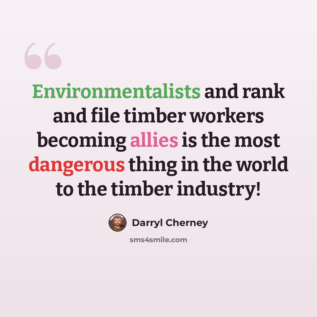 “Environmentalists and rank and file timber workers becoming allies is the most dangerous thing in the world to the timber industry!” quote by Darryl Cherney