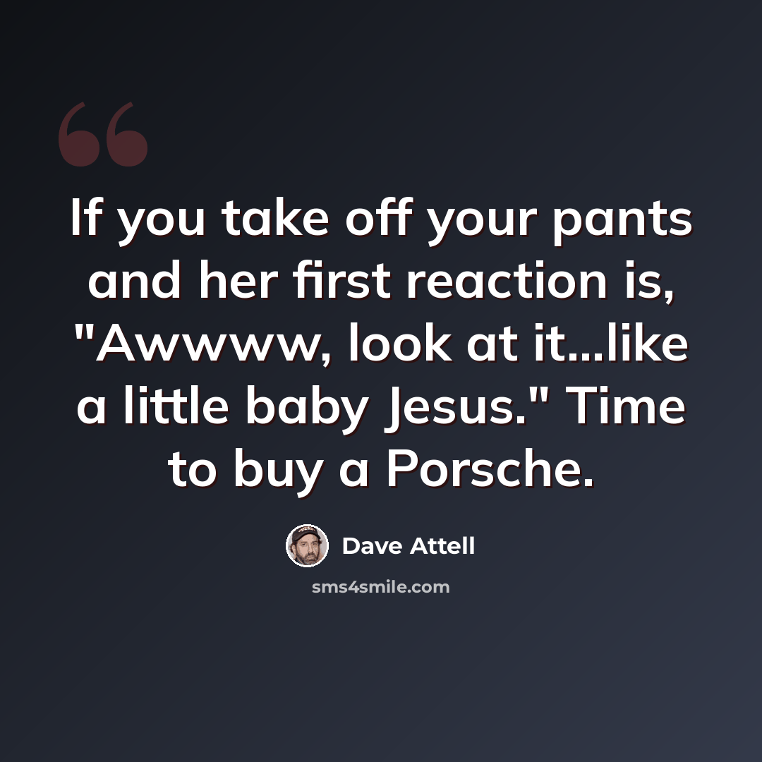 “If you take off your pants and her first reaction is, "Awwww, look at it...like a little baby Jesus." Time to buy a Porsche.” quote by Dave Attell