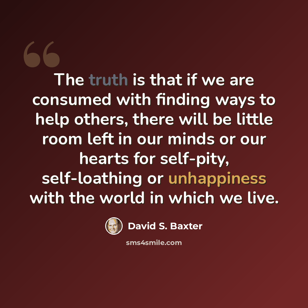 “The truth is that if we are consumed with finding ways to help others, there will be little room left in our minds or our hearts for self-pity, self-loathing or unhappiness with the world in which we live.” quote by David S. Baxter