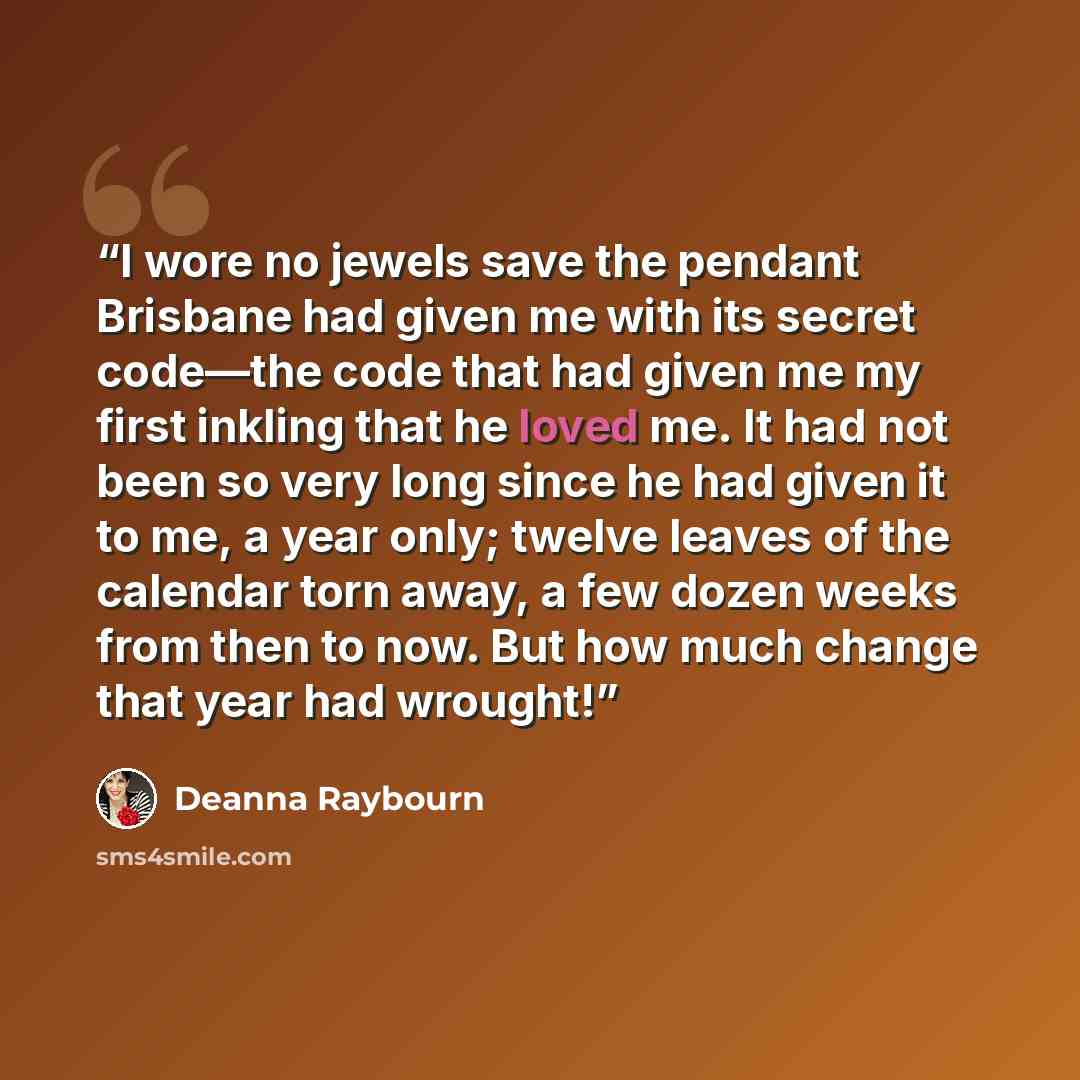 “I wore no jewels save the pendant Brisbane had given me with its secret code—the code that had given me my first inkling that he loved me. It had not been so very long since he had given it to me, a year only; twelve leaves of the calendar torn away, a few dozen weeks from then to now. But how…” quote by Deanna Raybourn