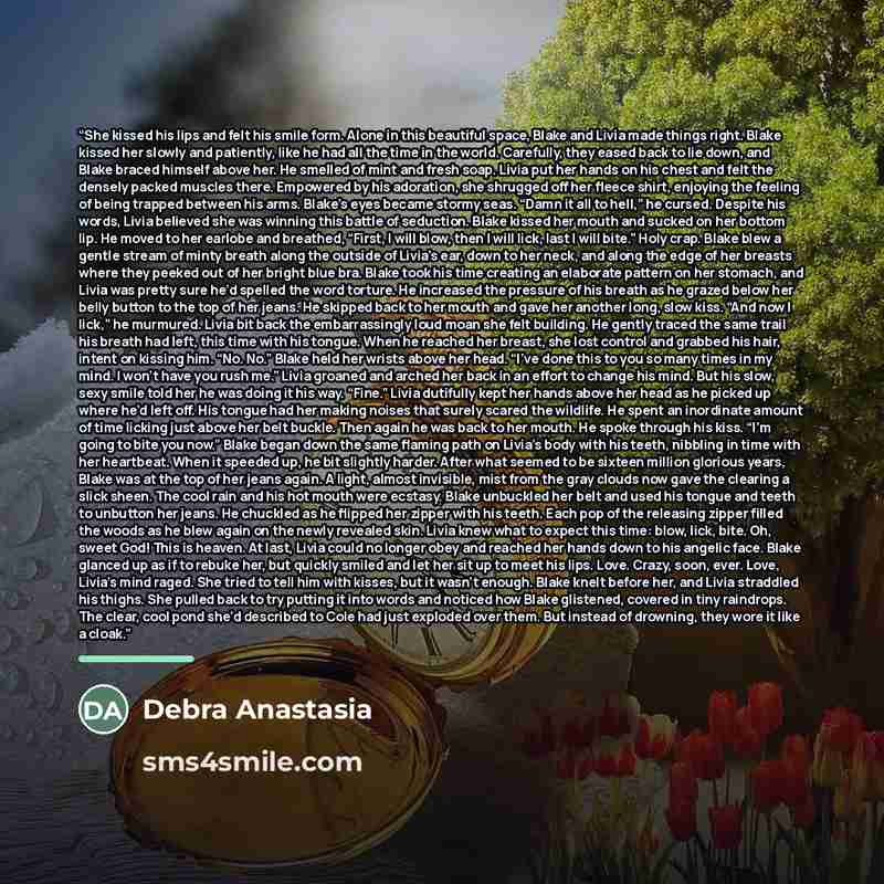 “She kissed his lips and felt his smile form. Alone in this beautiful space, Blake and Livia made things right. Blake kissed her slowly and patiently, like he had all the time in the world. Carefully, they eased back to lie down, and Blake braced himself above her. He smelled of mint and fresh…” quote by Debra Anastasia