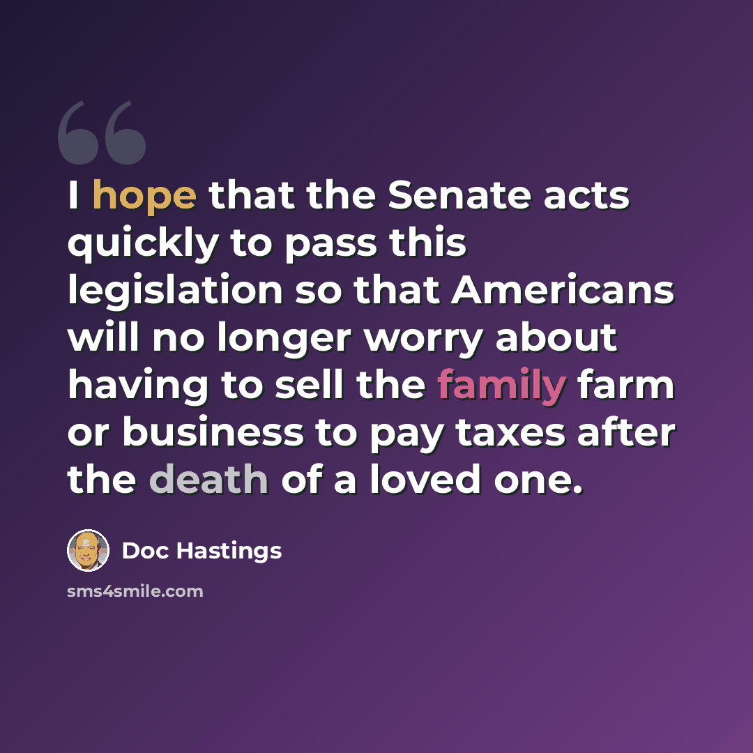 “I hope that the Senate acts quickly to pass this legislation so that Americans will no longer worry about having to sell the family farm or business to pay taxes after the death of a loved one.” quote by Doc Hastings
