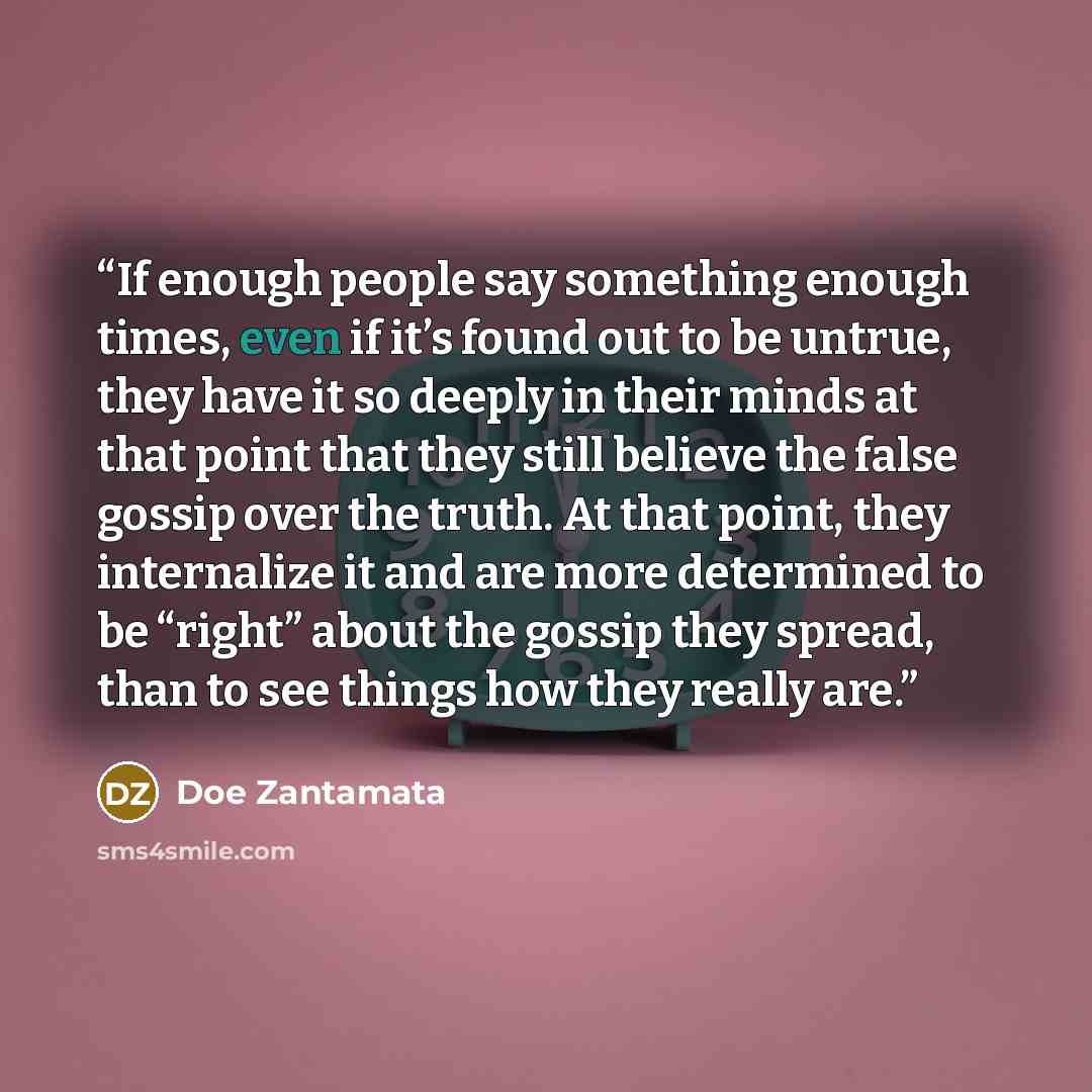 “If enough people say something enough times, even if it’s found out to be untrue, they have it so deeply in their minds at that point that they still believe the false gossip over the truth. At that point, they internalize it and are more determined to be “right” about the gossip they spread, than…” quote by Doe Zantamata