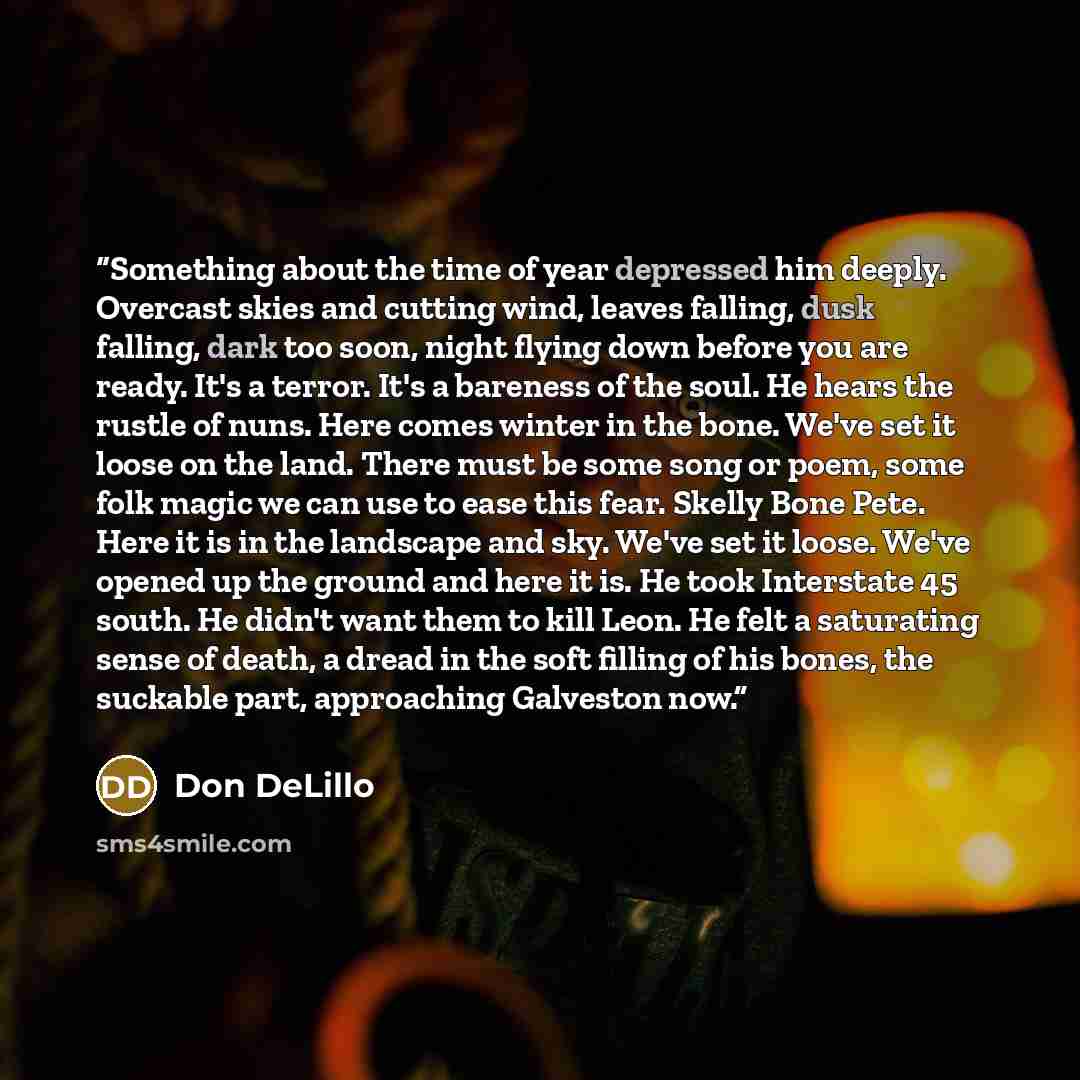 “Something about the time of year depressed him deeply. Overcast skies and cutting wind, leaves falling, dusk falling, dark too soon, night flying down before you are ready. It's a terror. It's a bareness of the soul. He hears the rustle of nuns. Here comes winter in the bone. We've set it loose on…” quote by Don DeLillo