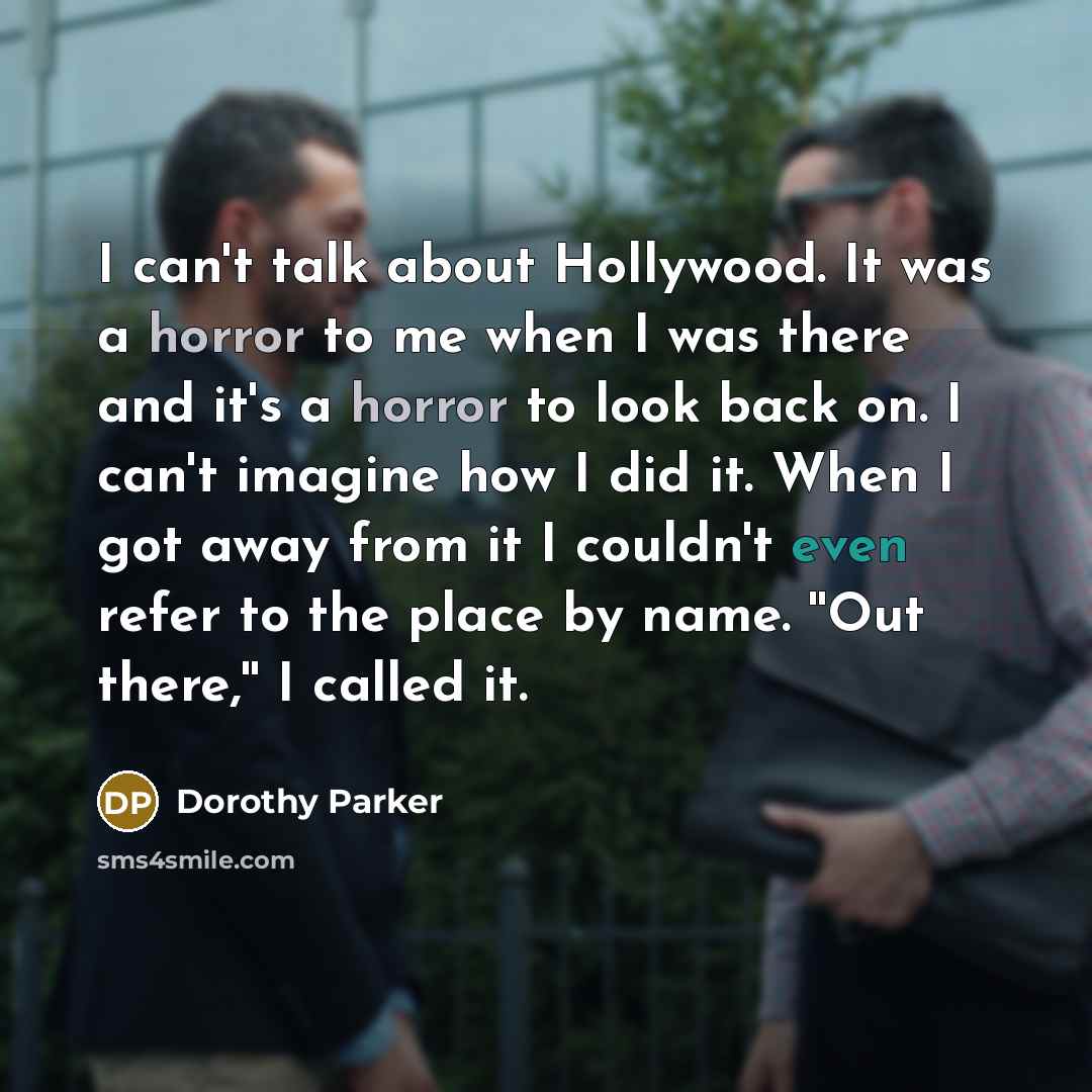 “I can't talk about Hollywood. It was a horror to me when I was there and it's a horror to look back on. I can't imagine how I did it. When I got away from it I couldn't even refer to the place by name. ''Out there,'' I called it.” quote by Dorothy Parker