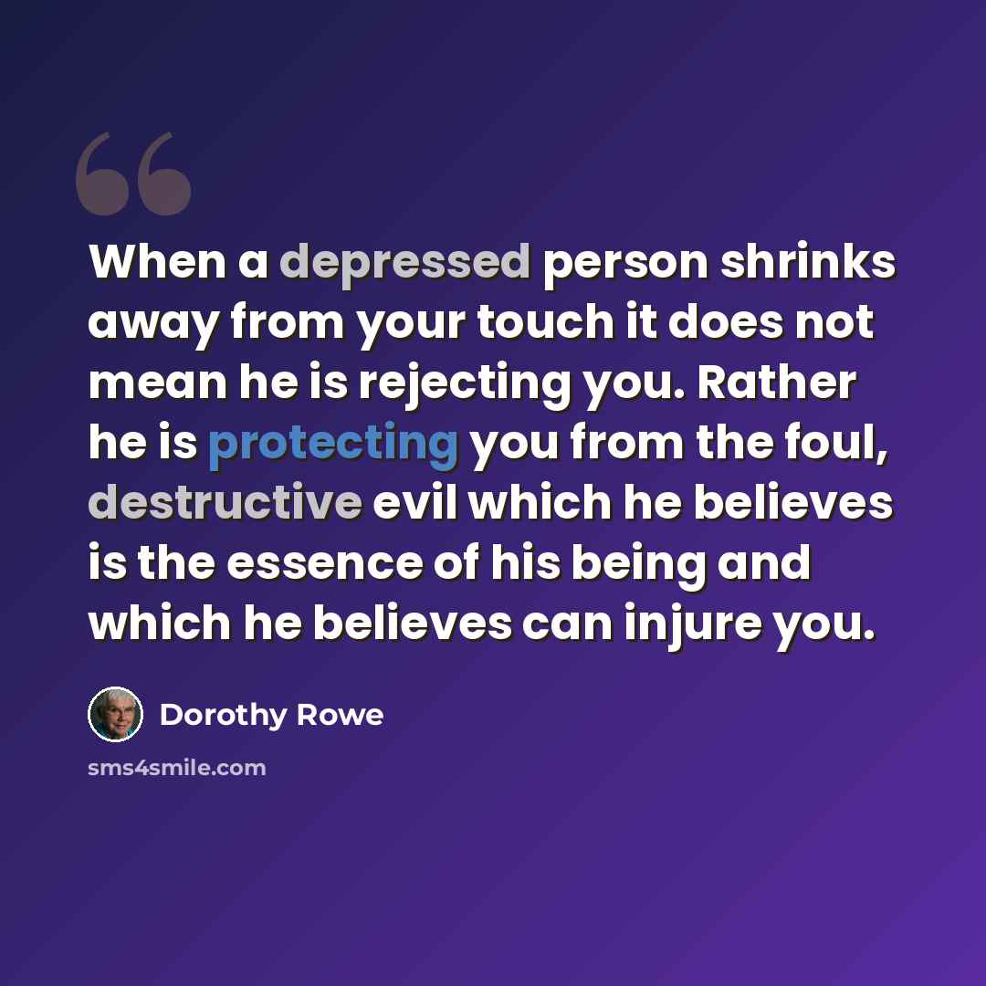 “When a depressed person shrinks away from your touch it does not mean he is rejecting you. Rather he is protecting you from the foul, destructive evil which he believes is the essence of his being and which he believes can injure you.” quote by Dorothy Rowe
