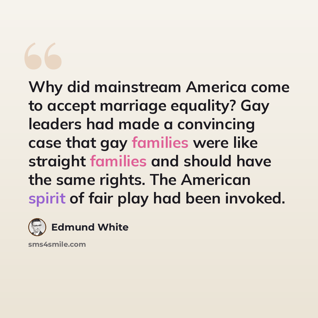 “Why did mainstream America come to accept marriage equality? Gay leaders had made a convincing case that gay families were like straight families and should have the same rights. The American spirit of fair play had been invoked.” quote by Edmund White