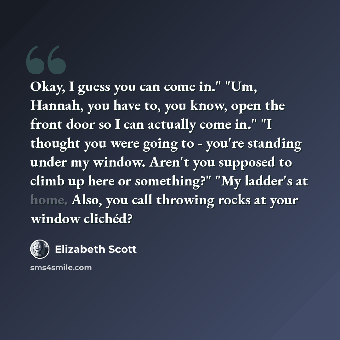 “Okay, I guess you can come in." "Um, Hannah, you have to, you know, open the front door so I can actually come in." "I thought you were going to - you're standing under my window. Aren't you supposed to climb up here or something?" "My ladder's at home. Also, you call throwing rocks at your window…” quote by Elizabeth Scott