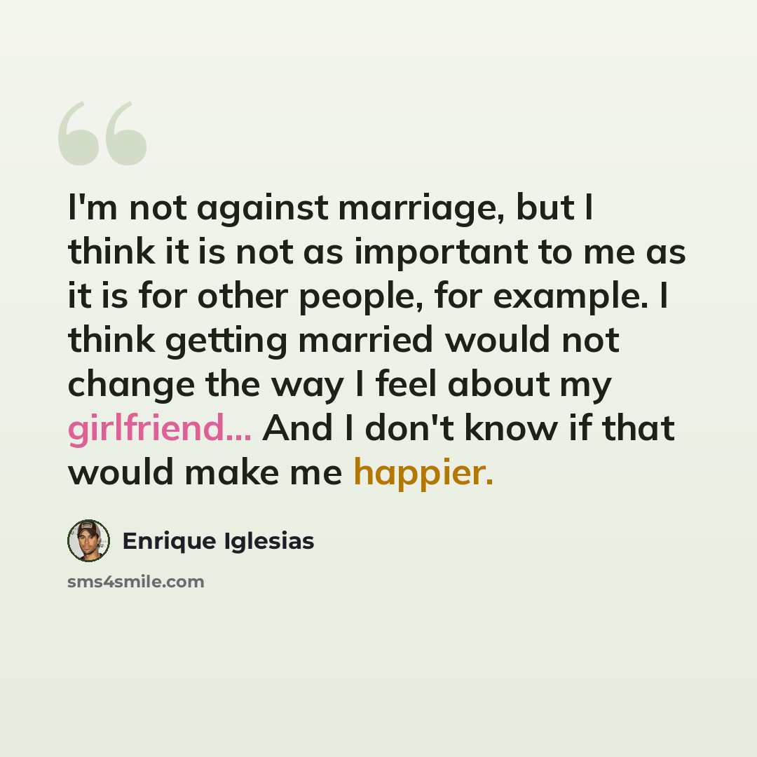 “I'm not against marriage, but I think it is not as important to me as it is for other people, for example. I think getting married would not change the way I feel about my girlfriend... And I don't know if that would make me happier.” quote by Enrique Iglesias