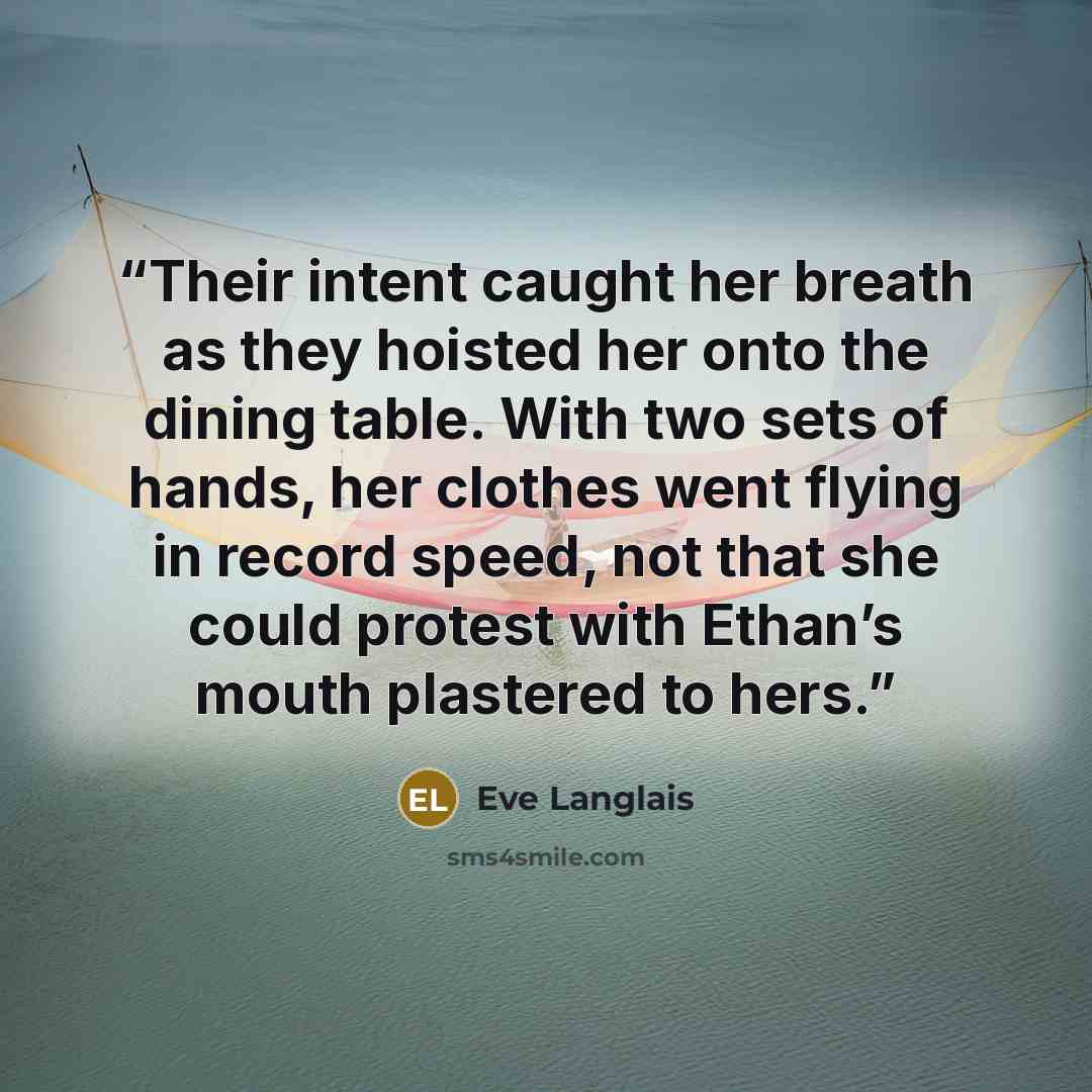 “Their intent caught her breath as they hoisted her onto the dining table. With two sets of hands, her clothes went flying in record speed, not that she could protest with Ethan’s mouth plastered to hers.” quote by Eve Langlais