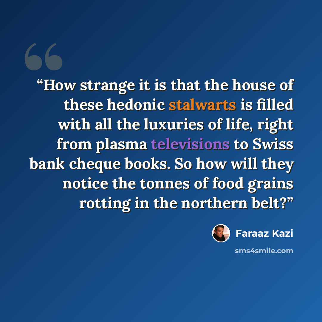 “How strange it is that the house of these hedonic stalwarts is filled with all the luxuries of life, right from plasma televisions to Swiss bank cheque books. So how will they notice the tonnes of food grains rotting in the northern belt?” quote by Faraaz Kazi