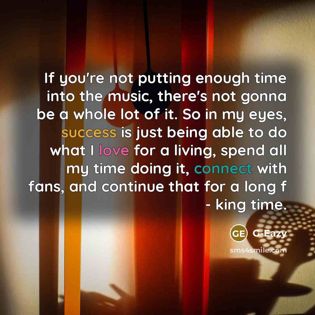 “If you're not putting enough time into the music, there's not gonna be a whole lot of it. So in my eyes, success is just being able to do what I love for a living, spend all my time doing it, connect with fans, and continue that for a long f - king time.” quote by G-Eazy