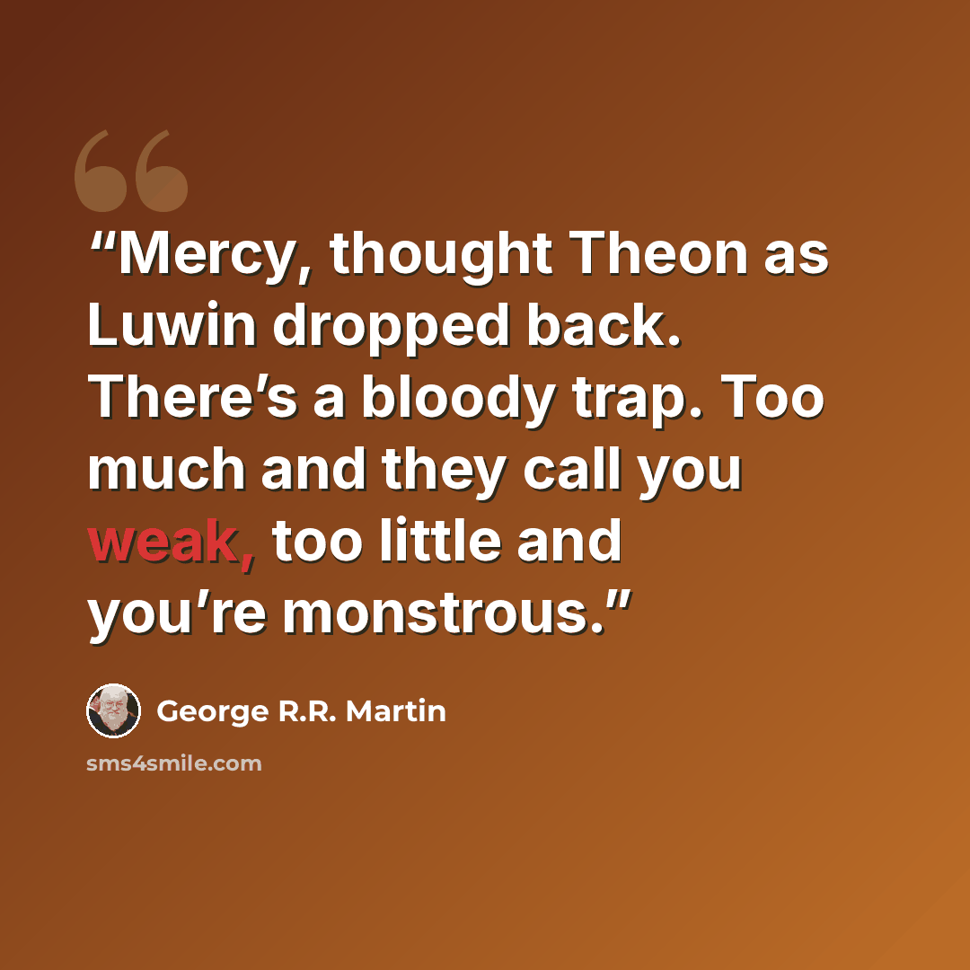 “Mercy, thought Theon as Luwin dropped back. There’s a bloody trap. Too much and they call you weak, too little and you’re monstrous.” quote by George R.R. Martin