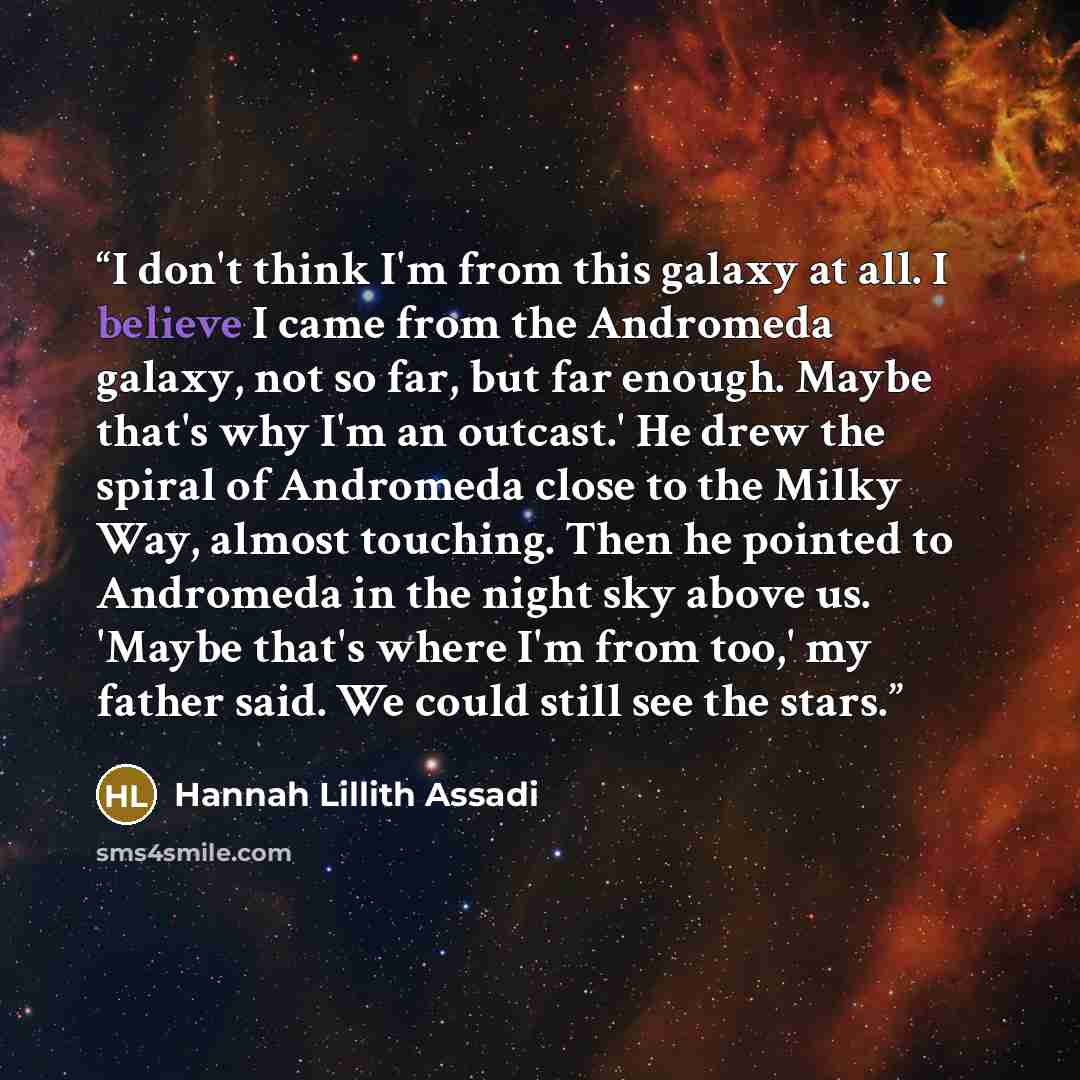 “I don't think I'm from this galaxy at all. I believe I came from the Andromeda galaxy, not so far, but far enough. Maybe that's why I'm an outcast.' He drew the spiral of Andromeda close to the Milky Way, almost touching. Then he pointed to Andromeda in the night sky above us. 'Maybe that's where…” quote by Hannah Lillith Assadi
