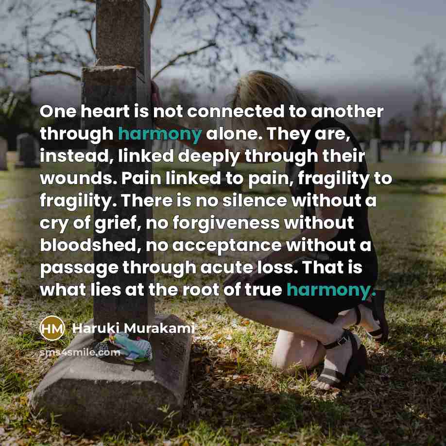 “One heart is not connected to another through harmony alone. They are, instead, linked deeply through their wounds. Pain linked to pain, fragility to fragility. There is no silence without a cry of grief, no forgiveness without bloodshed, no acceptance without a passage through acute loss. That is…” quote by Haruki Murakami