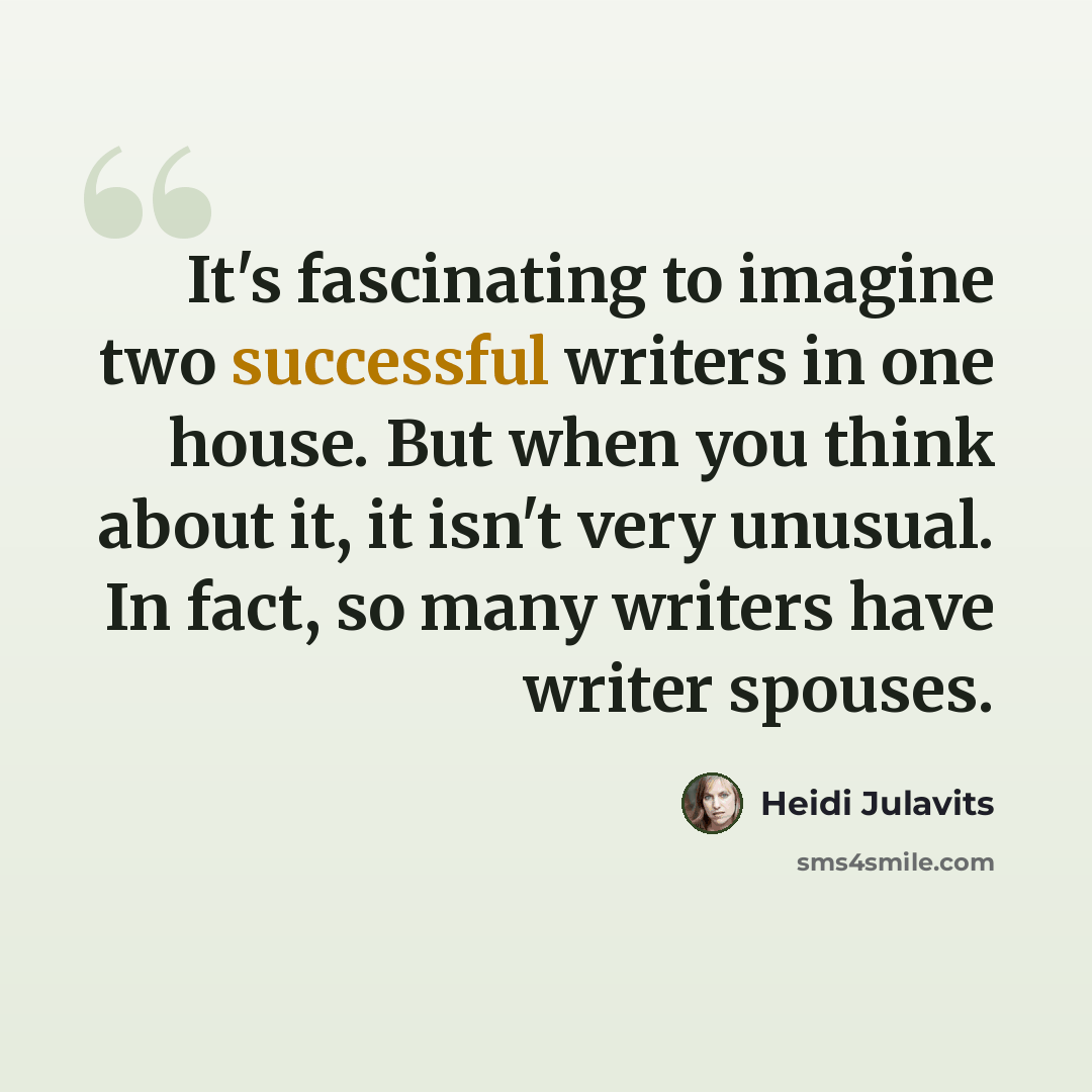 “It's fascinating to imagine two successful writers in one house. But when you think about it, it isn't very unusual. In fact, so many writers have writer spouses.” quote by Heidi Julavits