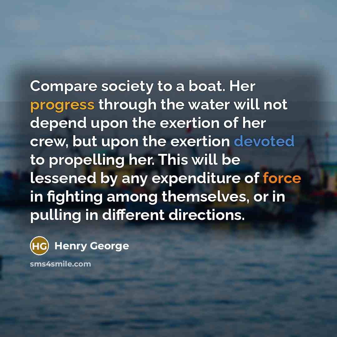 “Compare society to a boat. Her progress through the water will not depend upon the exertion of her crew, but upon the exertion devoted to propelling her. This will be lessened by any expenditure of force in fighting among themselves, or in pulling in different directions.” quote by Henry George