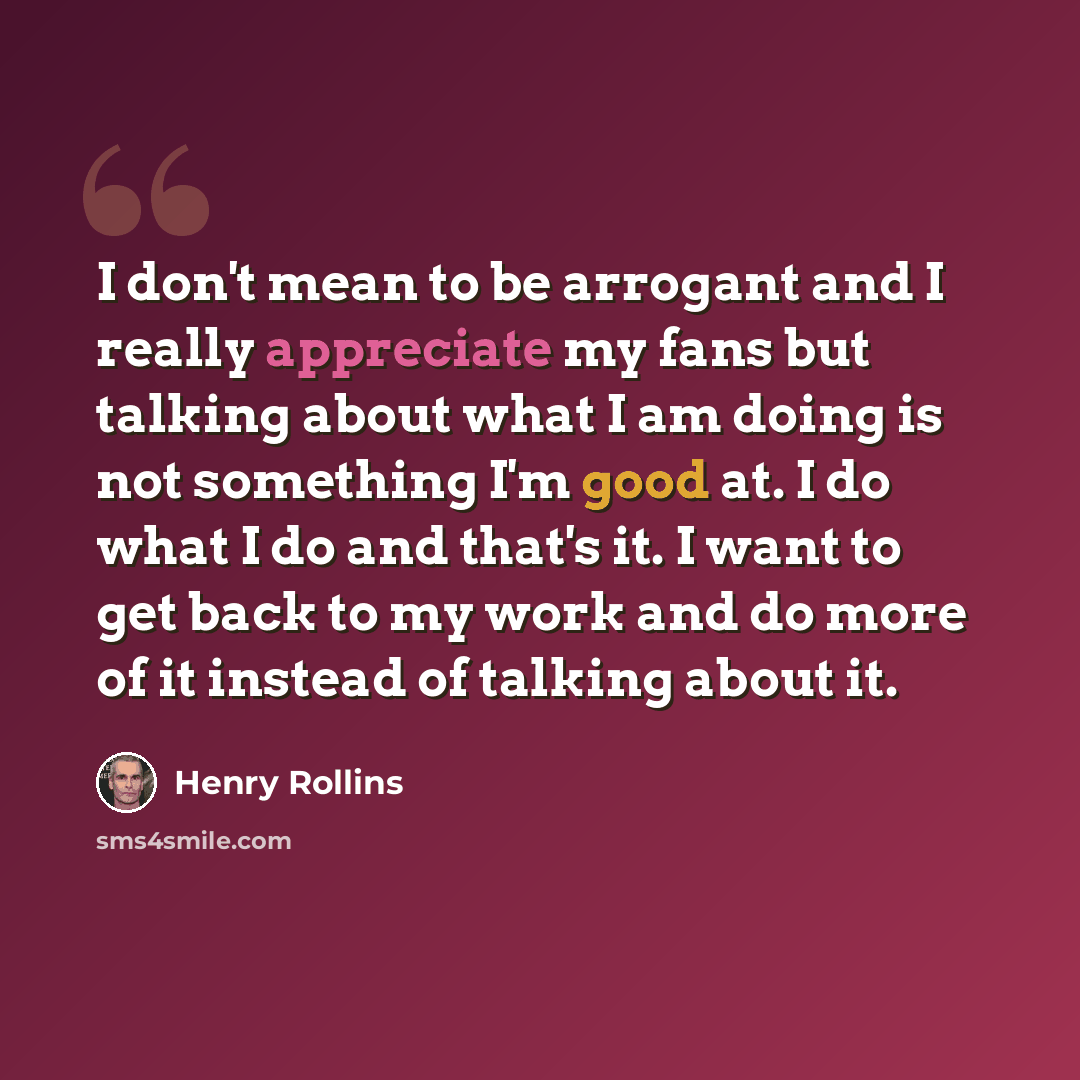 “I don't mean to be arrogant and I really appreciate my fans but talking about what I am doing is not something I'm good at. I do what I do and that's it. I want to get back to my work and do more of it instead of talking about it.” quote by Henry Rollins