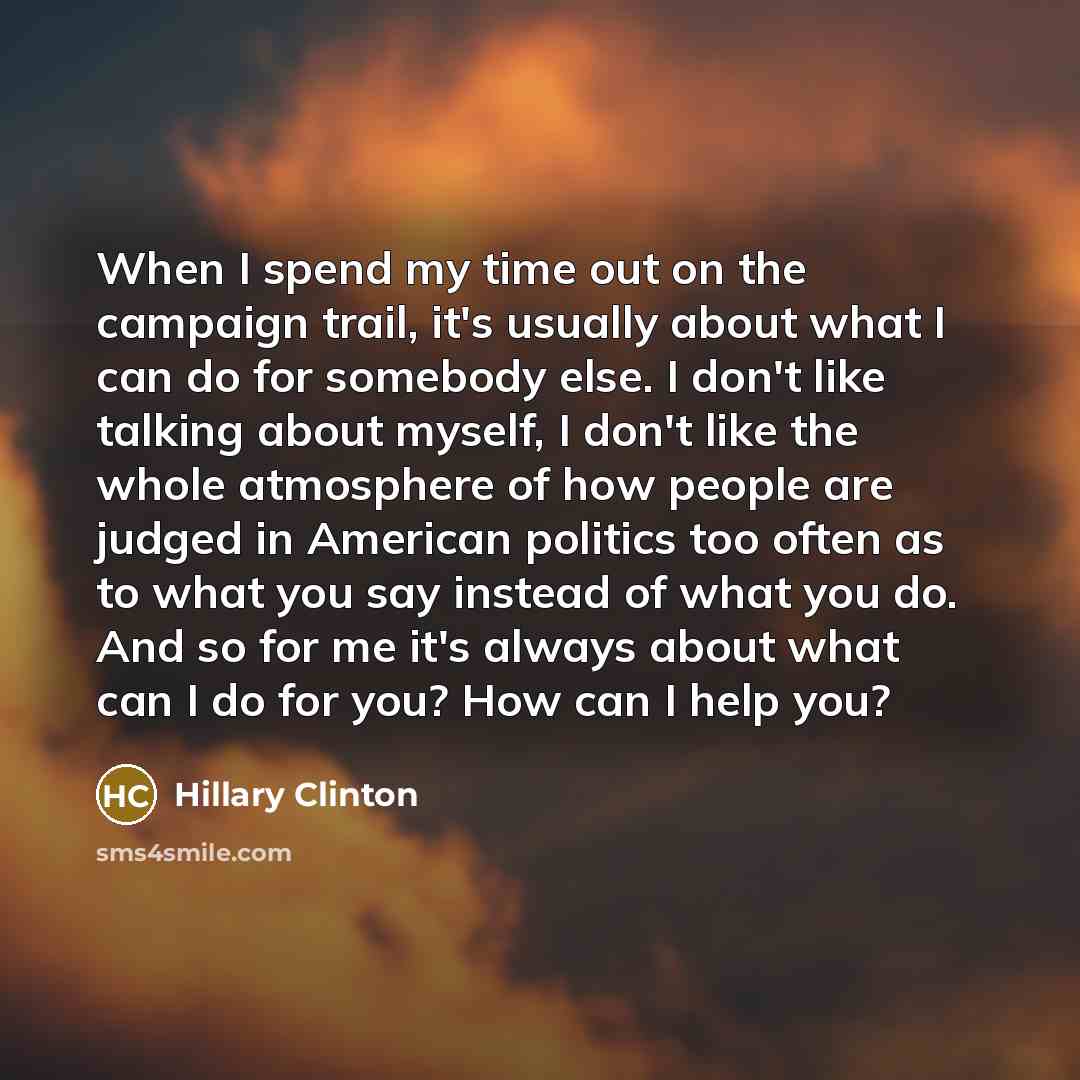 “When I spend my time out on the campaign trail, it's usually about what I can do for somebody else. I don't like talking about myself, I don't like the whole atmosphere of how people are judged in American politics too often as to what you say instead of what you do. And so for me it's always…” quote by Hillary Clinton