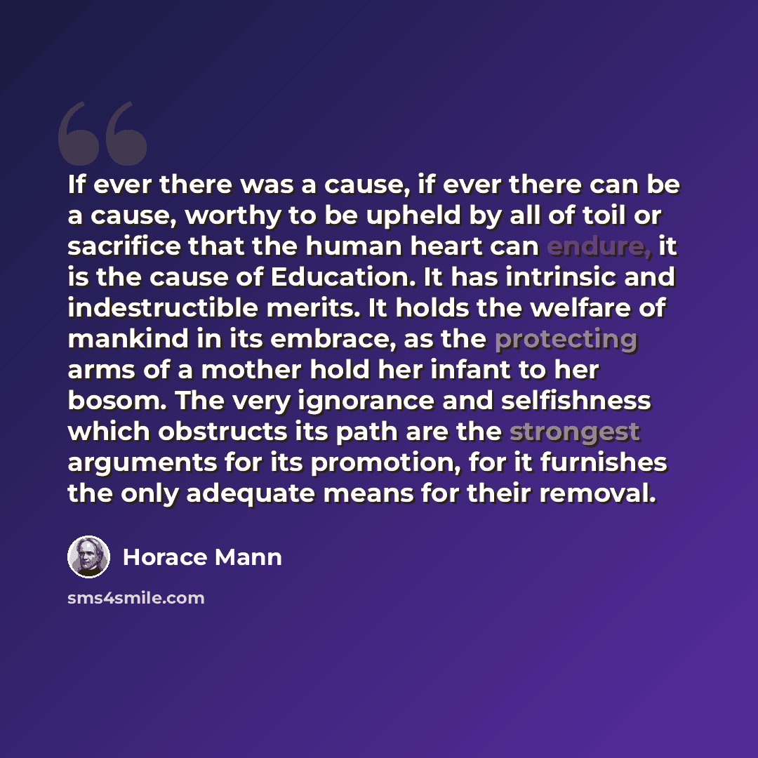 “If ever there was a cause, if ever there can be a cause, worthy to be upheld by all of toil or sacrifice that the human heart can endure, it is the cause of Education. It has intrinsic and indestructible merits. It holds the welfare of mankind in its embrace, as the protecting arms of a mother…” quote by Horace Mann