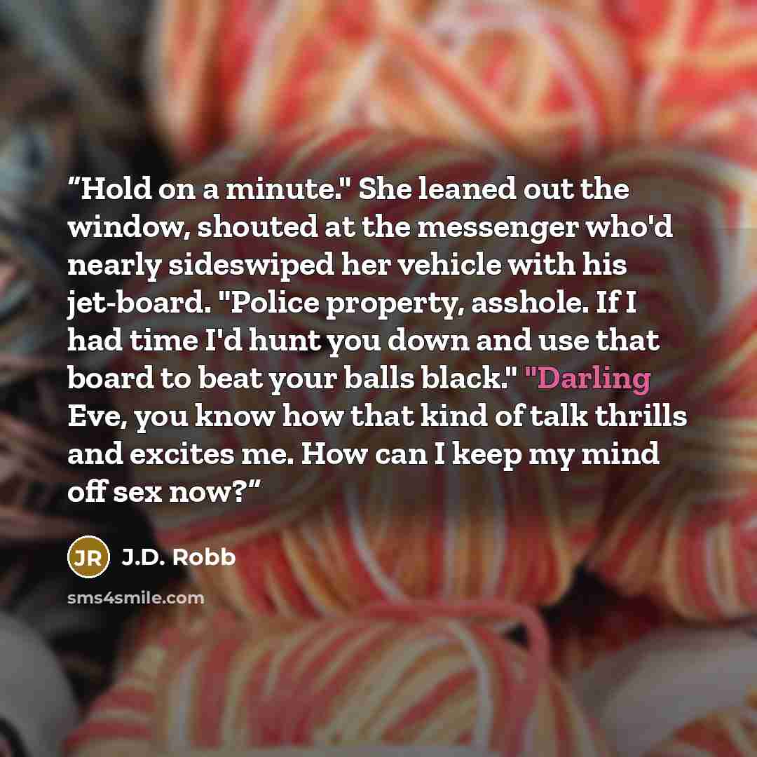“Hold on a minute." She leaned out the window, shouted at the messenger who'd nearly sideswiped her vehicle with his jet-board. "Police property, asshole. If I had time I'd hunt you down and use that board to beat your balls black." "Darling Eve, you know how that kind of talk thrills and excites…” quote by J.D. Robb