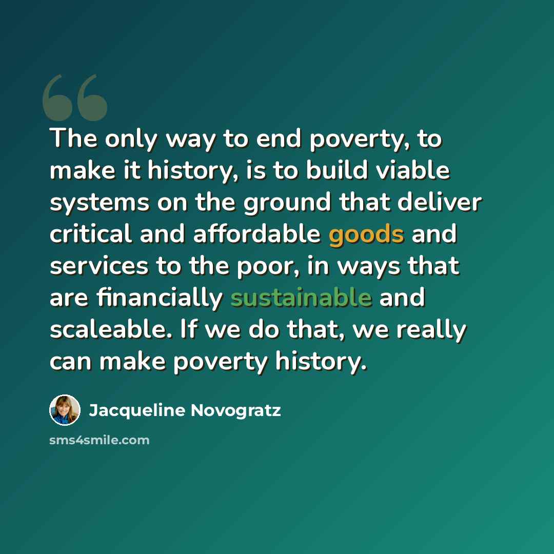 “The only way to end poverty, to make it history, is to build viable systems on the ground that deliver critical and affordable goods and services to the poor, in ways that are financially sustainable and scaleable. If we do that, we really can make poverty history.” quote by Jacqueline Novogratz
