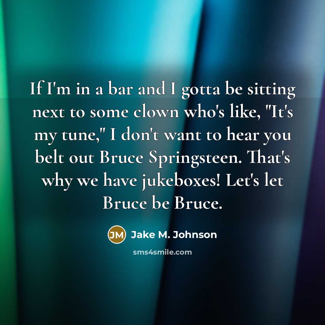 “If I'm in a bar and I gotta be sitting next to some clown who's like, "It's my tune," I don't want to hear you belt out Bruce Springsteen. That's why we have jukeboxes! Let's let Bruce be Bruce.” quote by Jake M. Johnson