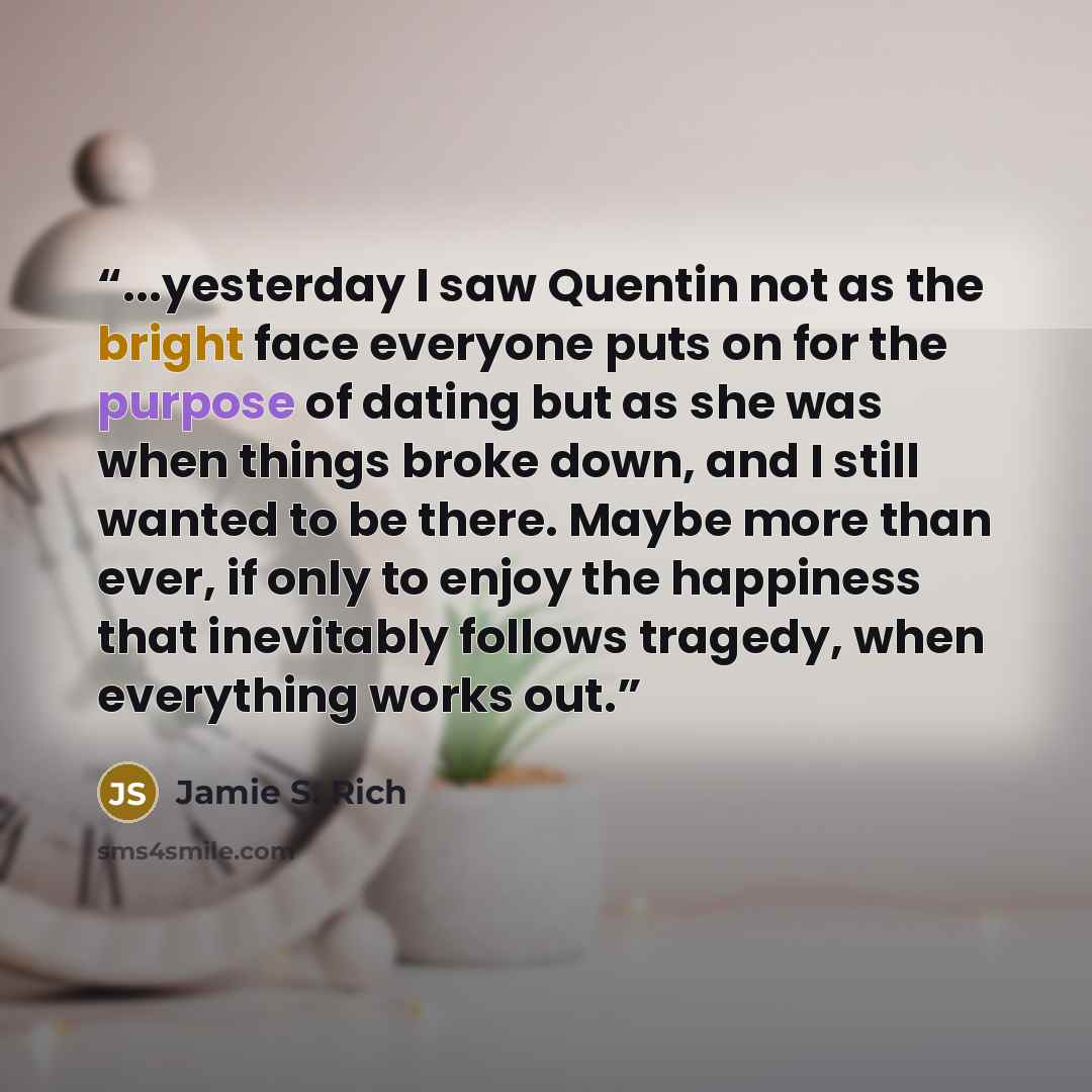 “...yesterday I saw Quentin not as the bright face everyone puts on for the purpose of dating but as she was when things broke down, and I still wanted to be there. Maybe more than ever, if only to enjoy the happiness that inevitably follows tragedy, when everything works out.” quote by Jamie S. Rich