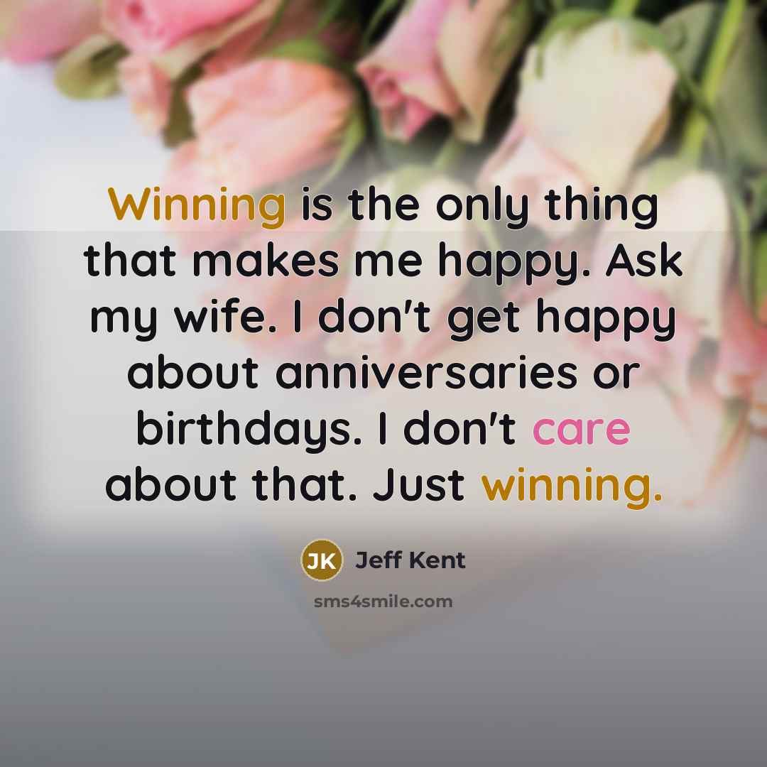 “Winning is the only thing that makes me happy. Ask my wife. I don't get happy about anniversaries or birthdays. I don't care about that. Just winning.” quote by Jeff Kent