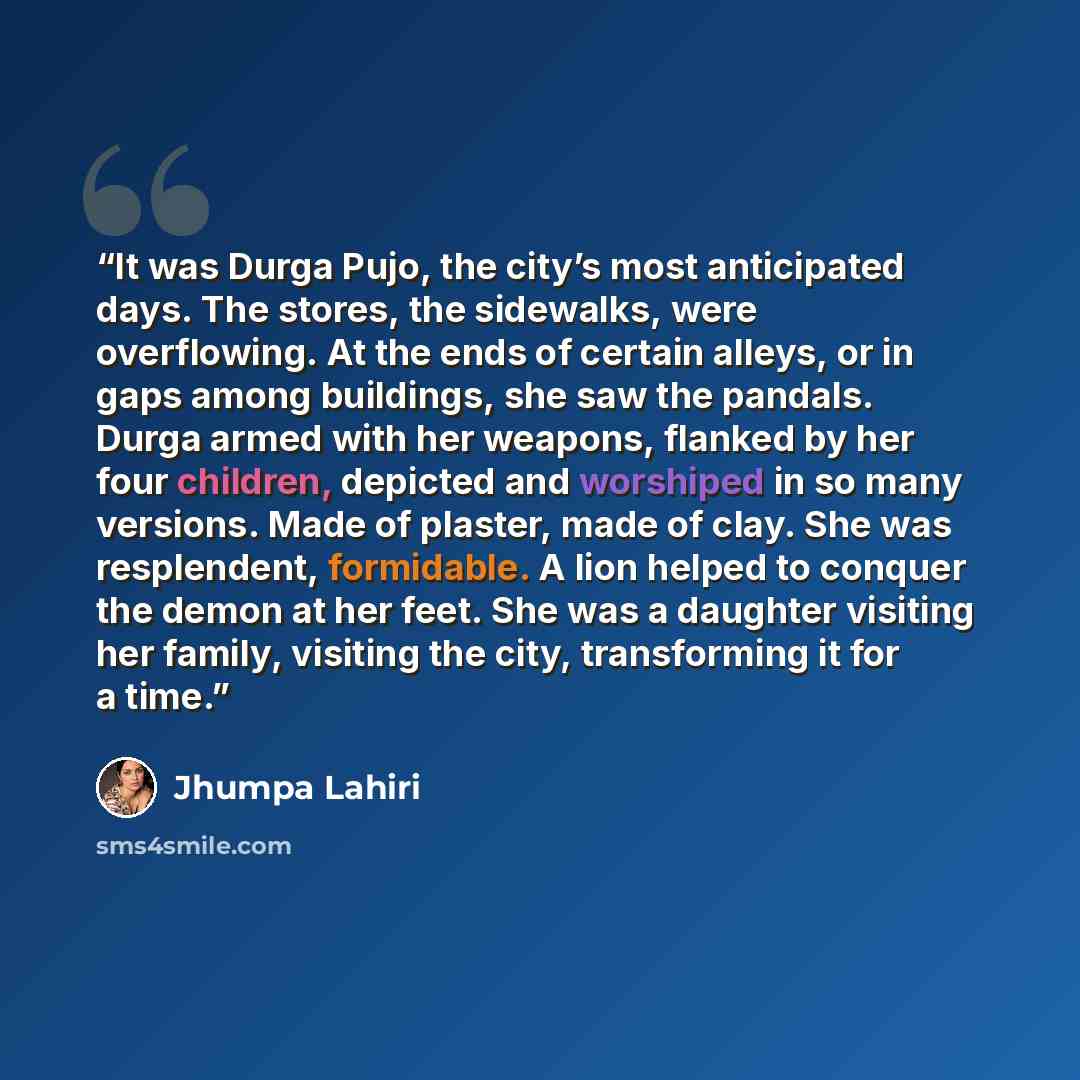 “It was Durga Pujo, the city’s most anticipated days. The stores, the sidewalks, were overflowing. At the ends of certain alleys, or in gaps among buildings, she saw the pandals. Durga armed with her weapons, flanked by her four children, depicted and worshiped in so many versions. Made of plaster…” quote by Jhumpa Lahiri