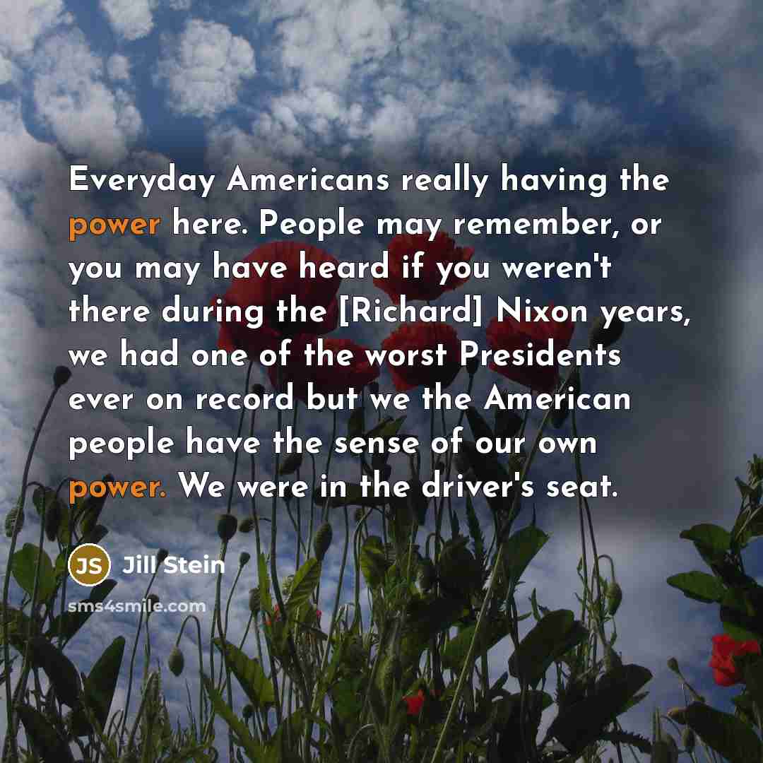 “Everyday Americans really having the power here. People may remember, or you may have heard if you weren't there during the [Richard] Nixon years, we had one of the worst Presidents ever on record but we the American people have the sense of our own power. We were in the driver's seat.” quote by Jill Stein